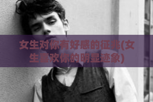 女生对你有好感的征兆(女生喜欢你的明显迹象)  第1张