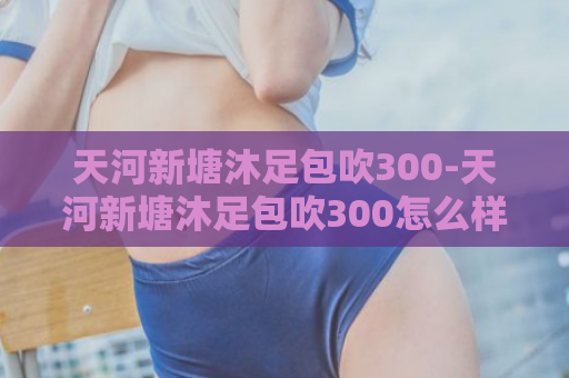 天河新塘沐足包吹300-天河新塘沐足包吹300怎么样？  第1张