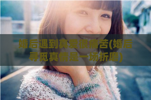 婚后遇到真爱很痛苦(婚后寻觅真情是一场折磨)  第1张