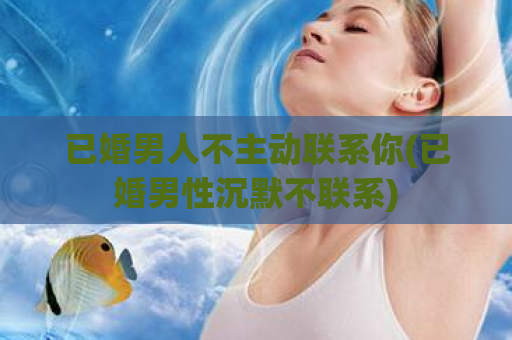 已婚男人不主动联系你(已婚男性沉默不联系)  第1张
