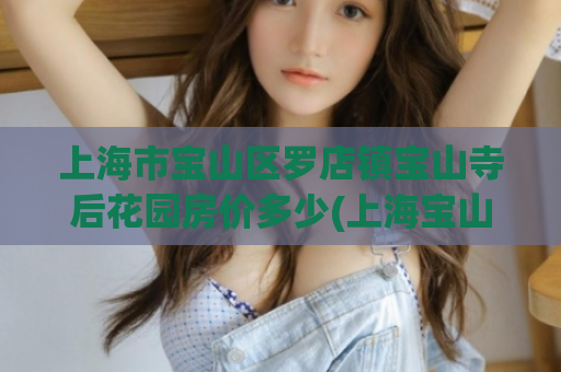 上海市宝山区罗店镇宝山寺后花园房价多少(上海宝山寺后花园房价，让你想象不到的价格！)  第1张