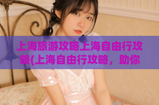 上海旅游攻略上海自由行攻略(上海自由行攻略，助你畅游魔都！)  第1张