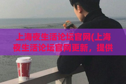 上海夜生活论坛官网(上海夜生活论坛官网更新，提供全面的夜生活资讯)  第1张