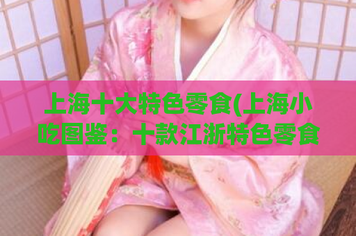 上海十大特色零食(上海小吃图鉴：十款江浙特色零食，助你品味正宗本地美食！)  第1张