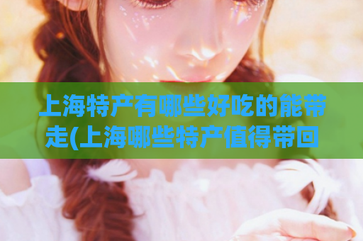 上海特产有哪些好吃的能带走(上海哪些特产值得带回家？生活好物等你来！)  第1张