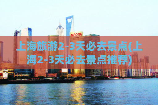 上海旅游2-3天必去景点(上海2-3天必去景点推荐)  第1张