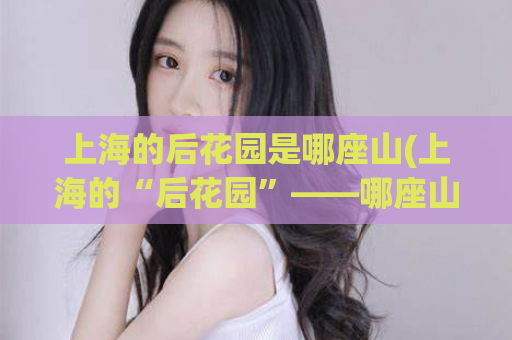 上海的后花园是哪座山(上海的“后花园”——哪座山？)  第1张