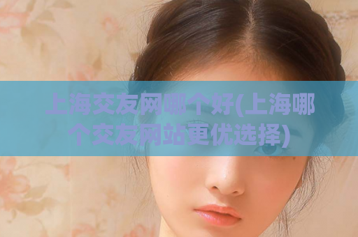 上海交友网哪个好(上海哪个交友网站更优选择)  第1张