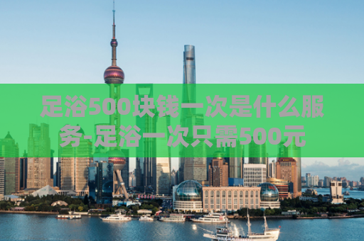 足浴500块钱一次是什么服务-足浴一次只需500元  第1张