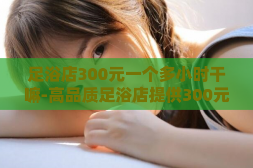 足浴店300元一个多小时干嘛-高品质足浴店提供300元优质服务 第1张 足浴店300元一个多小时干嘛-高品质足浴店提供300元优质服务 第1张