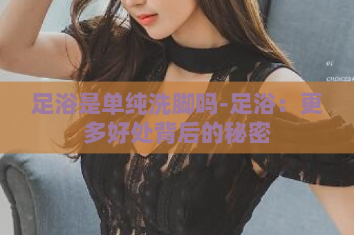 足浴是单纯洗脚吗-足浴：更多好处背后的秘密  第1张
