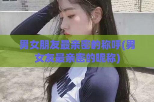 男女朋友最亲密的称呼(男女友最亲密的昵称)  第1张