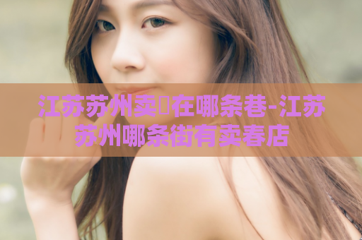 江苏苏州卖婬在哪条巷-江苏苏州哪条街有卖春店  第1张