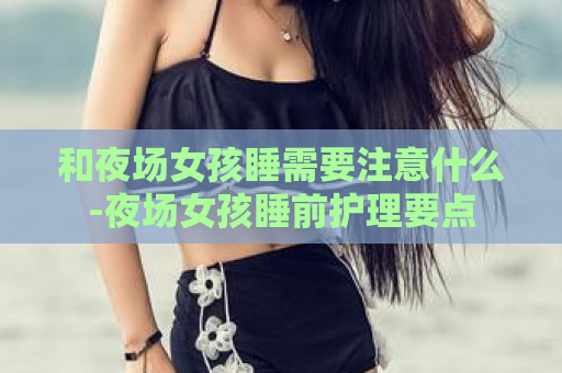 和夜场女孩睡需要注意什么-夜场女孩睡前护理要点  第1张