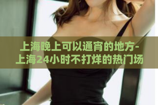 上海晚上可以通宵的地方-上海24小时不打烊的热门场所  第1张