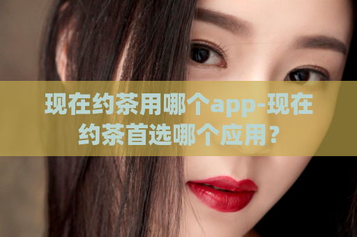 现在约茶用哪个app-现在约茶首选哪个应用？  第1张