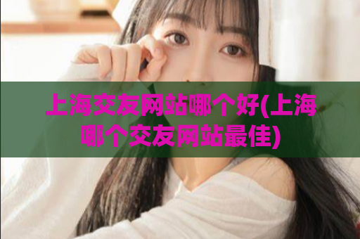 上海交友网站哪个好(上海哪个交友网站最佳)  第1张