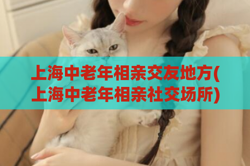上海中老年相亲交友地方(上海中老年相亲社交场所)  第1张
