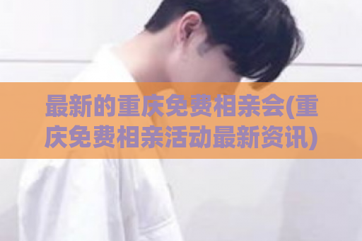 最新的重庆免费相亲会(重庆免费相亲活动最新资讯)  第1张