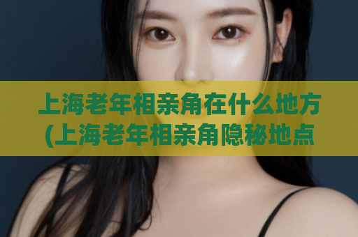 上海老年相亲角在什么地方(上海老年相亲角隐秘地点)  第1张
