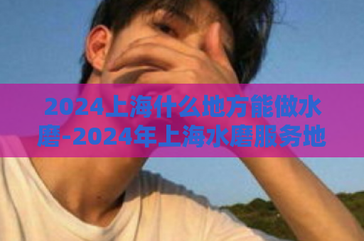 2024上海什么地方能做水磨-2024年上海水磨服务地点  第1张