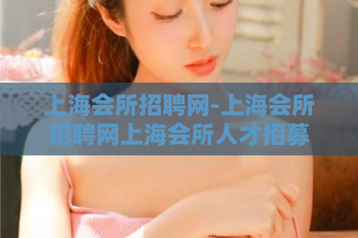 上海会所招聘网-上海会所招聘网上海会所人才招募  第1张