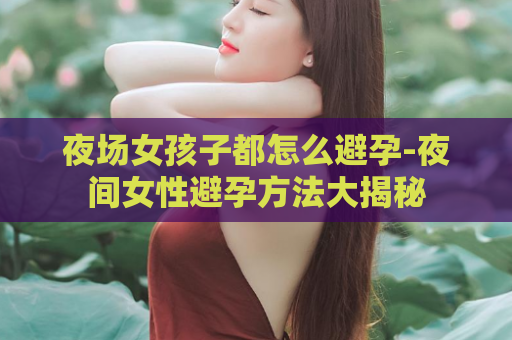 夜场女孩子都怎么避孕-夜间女性避孕方法大揭秘  第1张