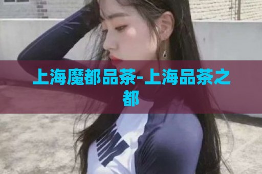 上海魔都品茶-上海品茶之都  第1张