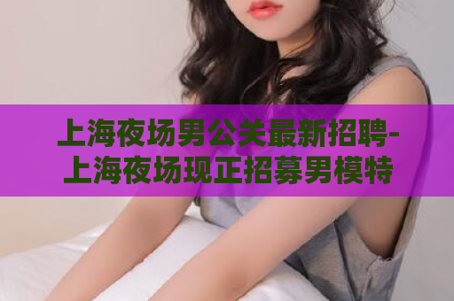 上海夜场男公关最新招聘-上海夜场现正招募男模特  第1张