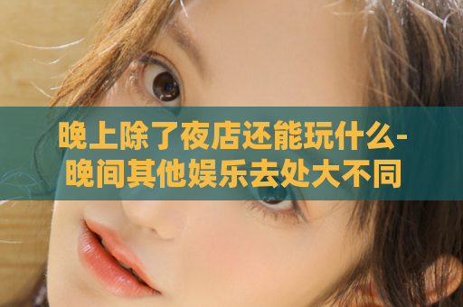 晚上除了夜店还能玩什么-晚间其他娱乐去处大不同  第1张