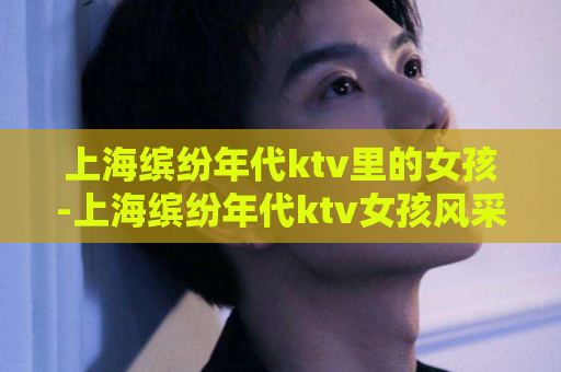 上海缤纷年代ktv里的女孩-上海缤纷年代ktv女孩风采  第1张