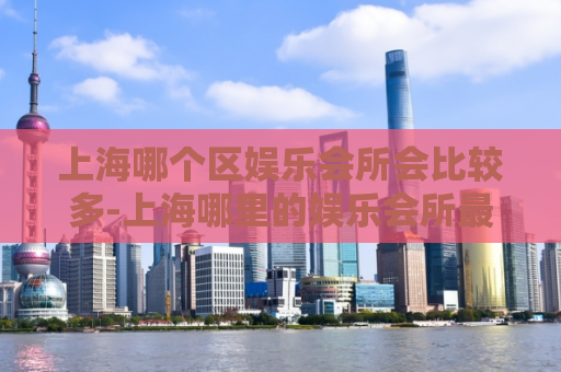 上海哪个区娱乐会所会比较多-上海哪里的娱乐会所最多  第1张