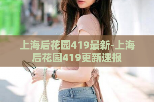 上海后花园419最新-上海后花园419更新速报  第1张