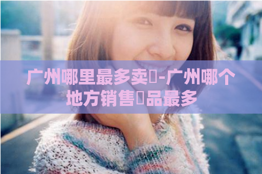 广州哪里最多卖婬-广州哪个地方销售婬品最多  第1张