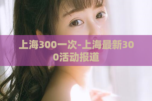 上海300一次-上海最新300活动报道  第1张