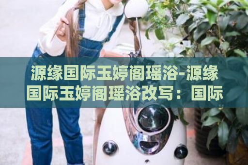源缘国际玉婷阁瑶浴-源缘国际玉婷阁瑶浴改写：国际玉婷阁瑶浴体验  第1张