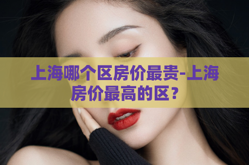 上海哪个区房价最贵-上海房价最高的区？  第1张