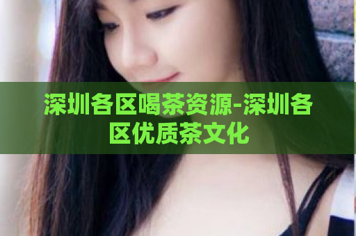 深圳各区喝茶资源-深圳各区优质茶文化  第1张