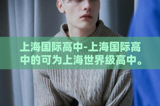 上海国际高中-上海国际高中的可为上海世界级高中。  第1张