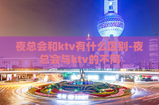 夜总会和ktv有什么区别-夜总会与ktv的不同  第1张