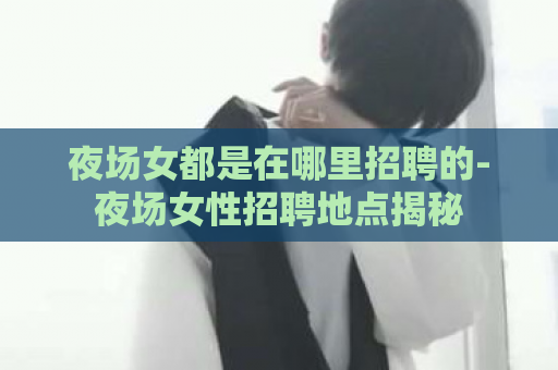 夜场女都是在哪里招聘的-夜场女性招聘地点揭秘  第1张