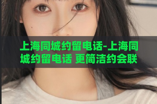 上海同城约留电话-上海同城约留电话 更简洁约会联系方式  第1张