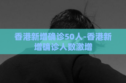 香港新增确诊50人-香港新增确诊人数激增  第1张