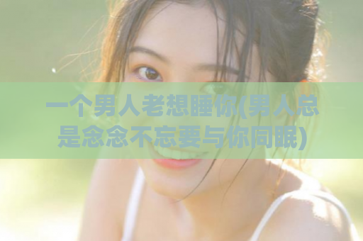 一个男人老想睡你(男人总是念念不忘要与你同眠)  第1张