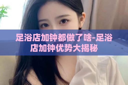 足浴店加钟都做了啥-足浴店加钟优势大揭秘  第1张