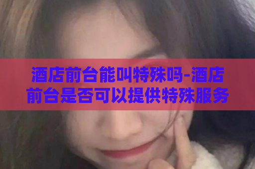 酒店前台能叫特殊吗-酒店前台是否可以提供特殊服务？  第1张