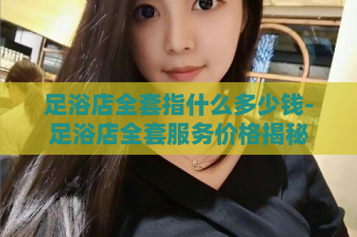 足浴店全套指什么多少钱-足浴店全套服务价格揭秘  第1张