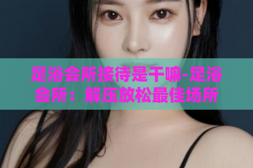 足浴会所接待是干嘛-足浴会所：解压放松最佳场所  第1张