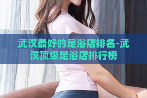 武汉最好的足浴店排名-武汉顶级足浴店排行榜  第1张