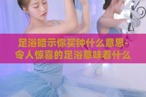 足浴暗示你买钟什么意思-令人惊喜的足浴意味着什么  第1张